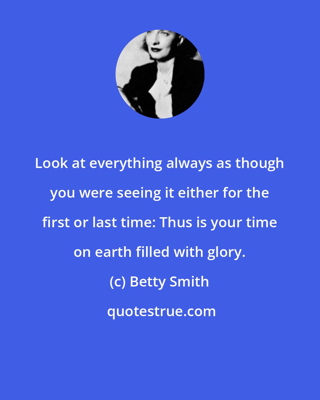 Betty Smith: Look at everything always as though you were seeing it either for the first or last time: Thus is your time on earth filled with glory.