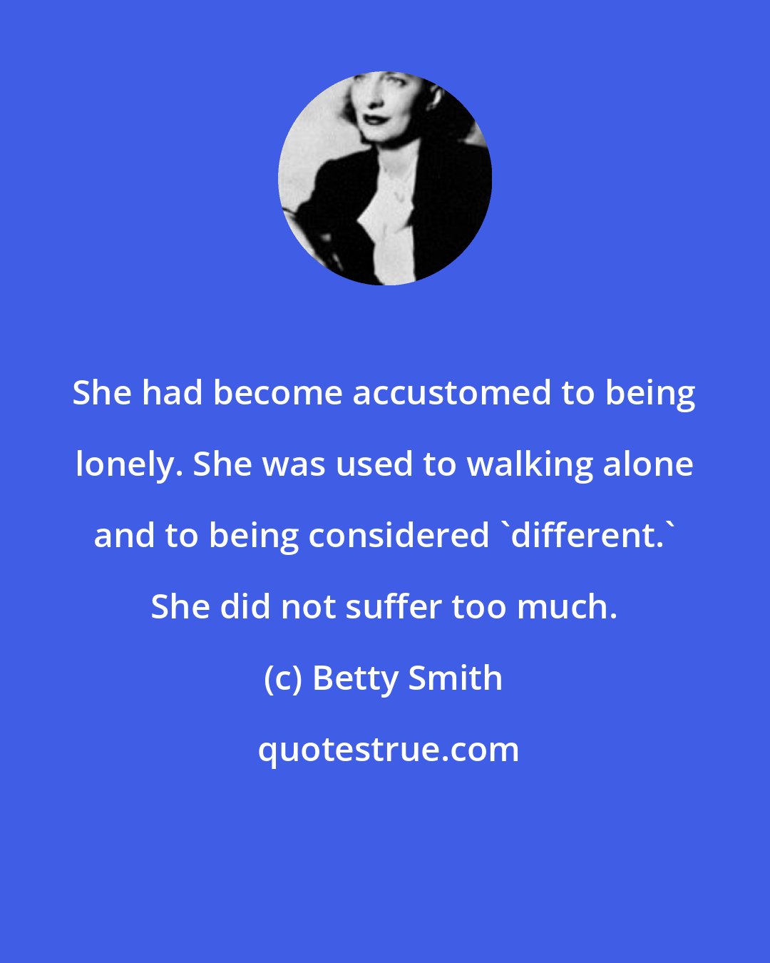 Betty Smith: She had become accustomed to being lonely. She was used to walking alone and to being considered 'different.' She did not suffer too much.