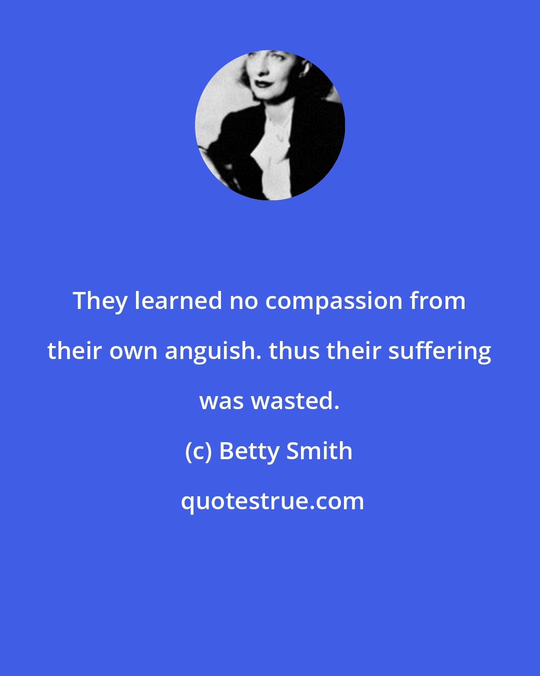 Betty Smith: They learned no compassion from their own anguish. thus their suffering was wasted.