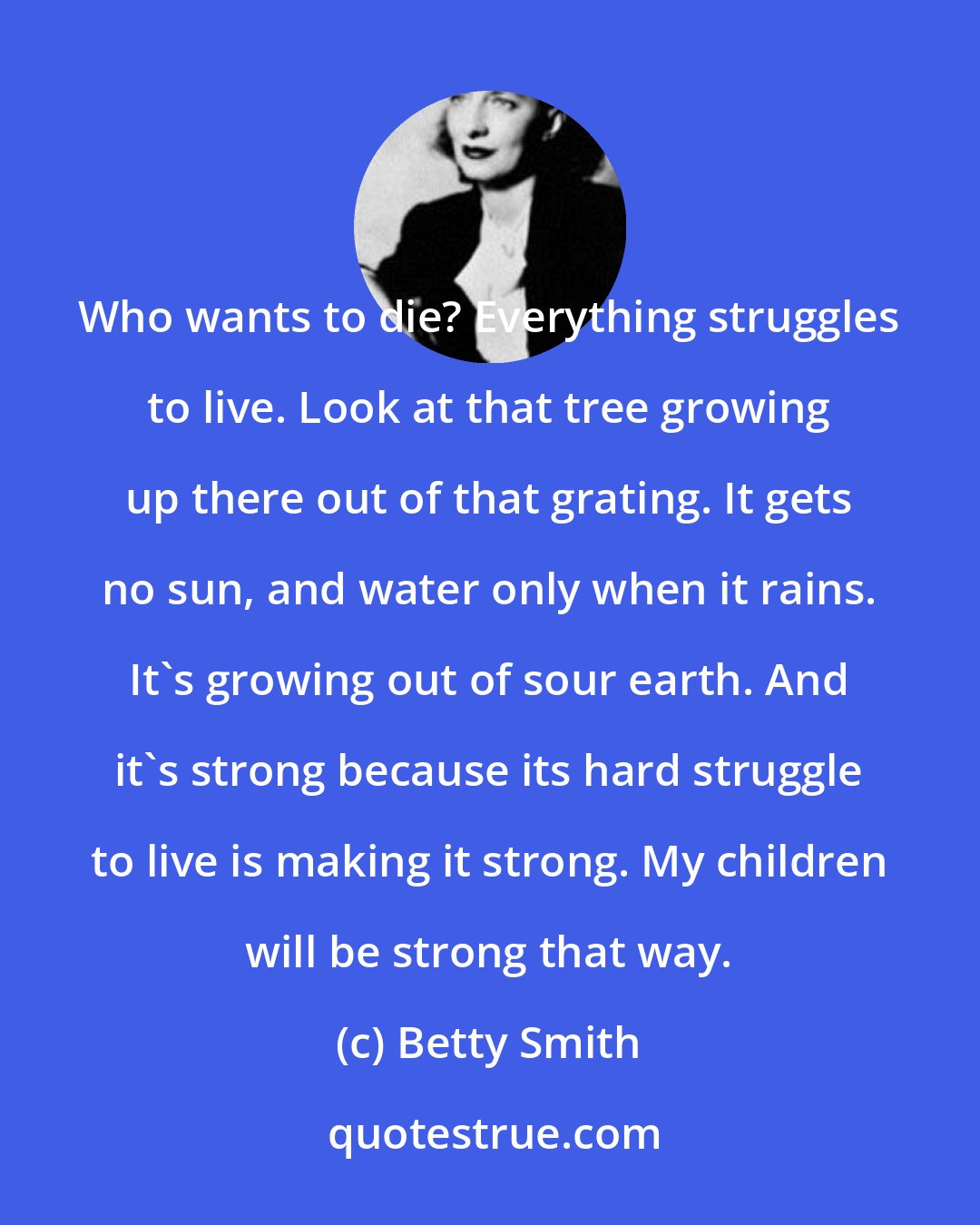 Betty Smith: Who wants to die? Everything struggles to live. Look at that tree growing up there out of that grating. It gets no sun, and water only when it rains. It's growing out of sour earth. And it's strong because its hard struggle to live is making it strong. My children will be strong that way.