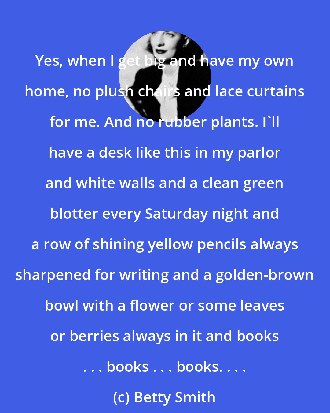 Betty Smith: Yes, when I get big and have my own home, no plush chairs and lace curtains for me. And no rubber plants. I'll have a desk like this in my parlor and white walls and a clean green blotter every Saturday night and a row of shining yellow pencils always sharpened for writing and a golden-brown bowl with a flower or some leaves or berries always in it and books . . . books . . . books. . . .