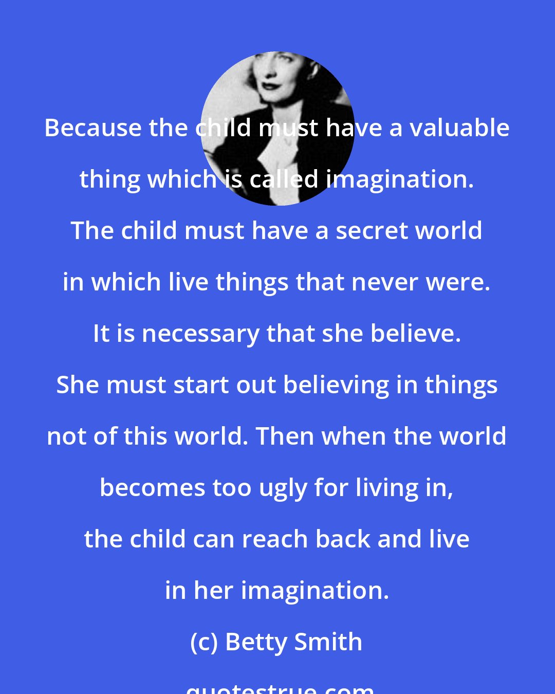 Betty Smith: Because the child must have a valuable thing which is called imagination. The child must have a secret world in which live things that never were. It is necessary that she believe. She must start out believing in things not of this world. Then when the world becomes too ugly for living in, the child can reach back and live in her imagination.