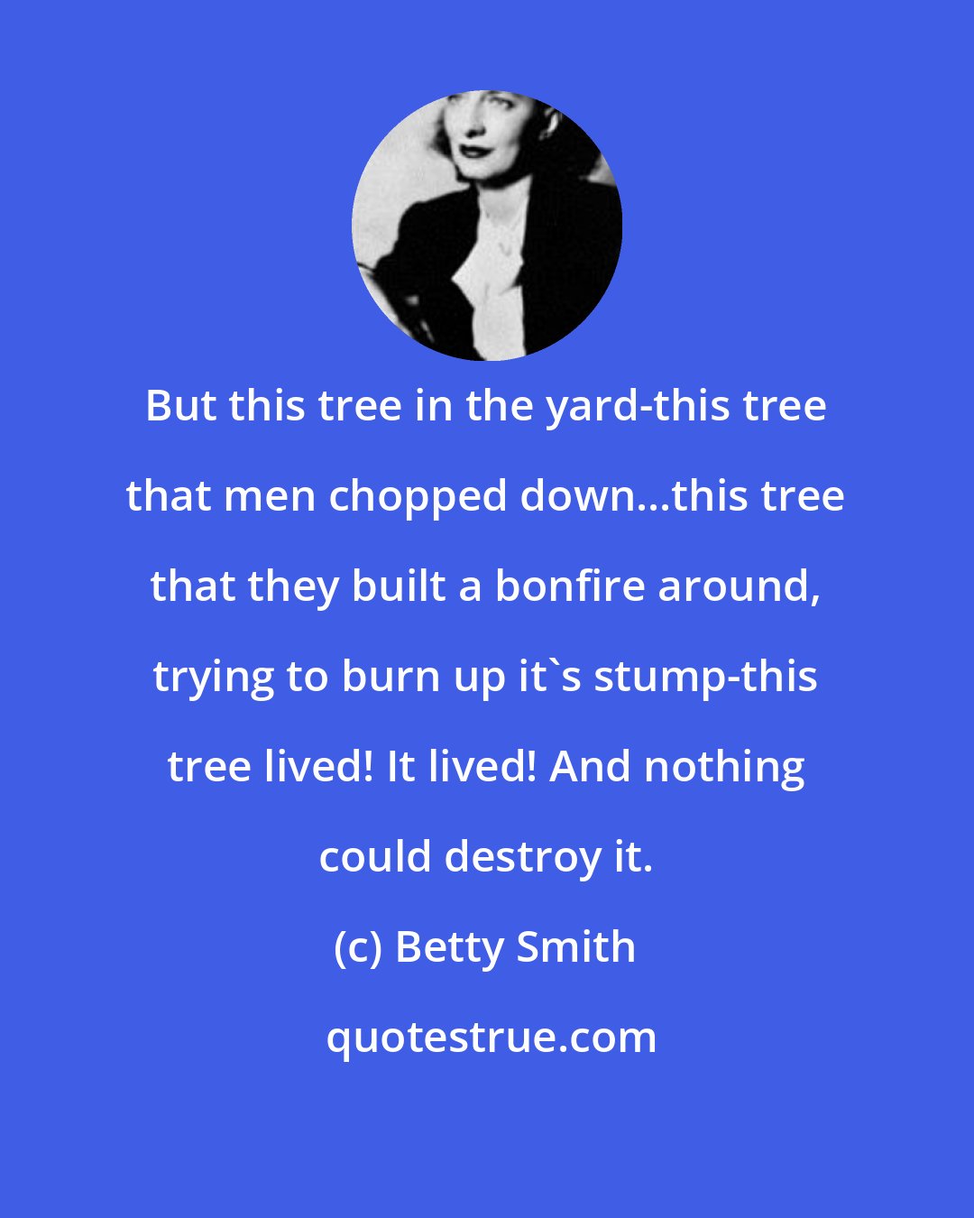 Betty Smith: But this tree in the yard-this tree that men chopped down...this tree that they built a bonfire around, trying to burn up it's stump-this tree lived! It lived! And nothing could destroy it.