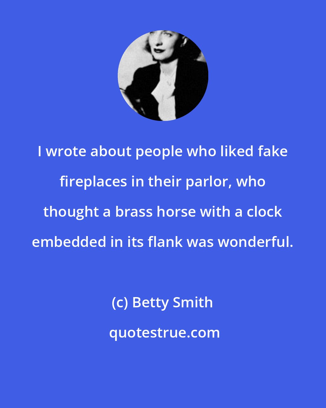 Betty Smith: I wrote about people who liked fake fireplaces in their parlor, who thought a brass horse with a clock embedded in its flank was wonderful.
