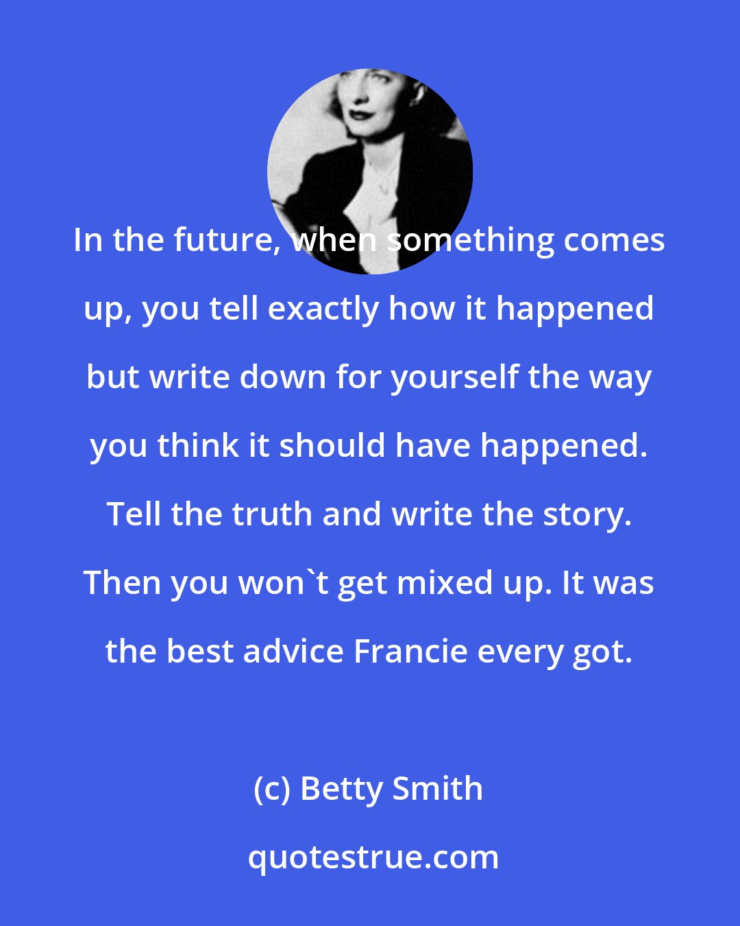 Betty Smith: In the future, when something comes up, you tell exactly how it happened but write down for yourself the way you think it should have happened. Tell the truth and write the story. Then you won't get mixed up. It was the best advice Francie every got.
