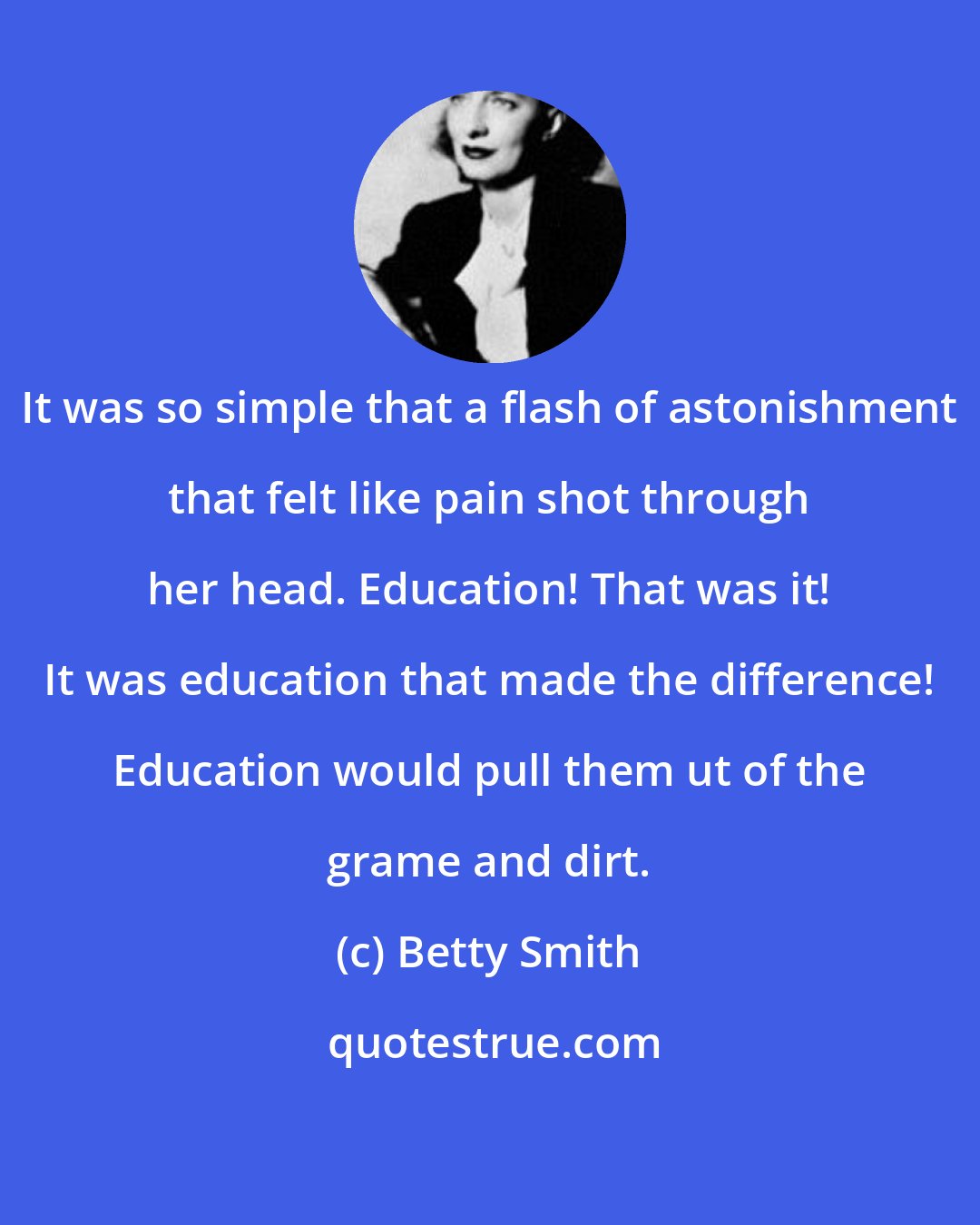 Betty Smith: It was so simple that a flash of astonishment that felt like pain shot through her head. Education! That was it! It was education that made the difference! Education would pull them ut of the grame and dirt.