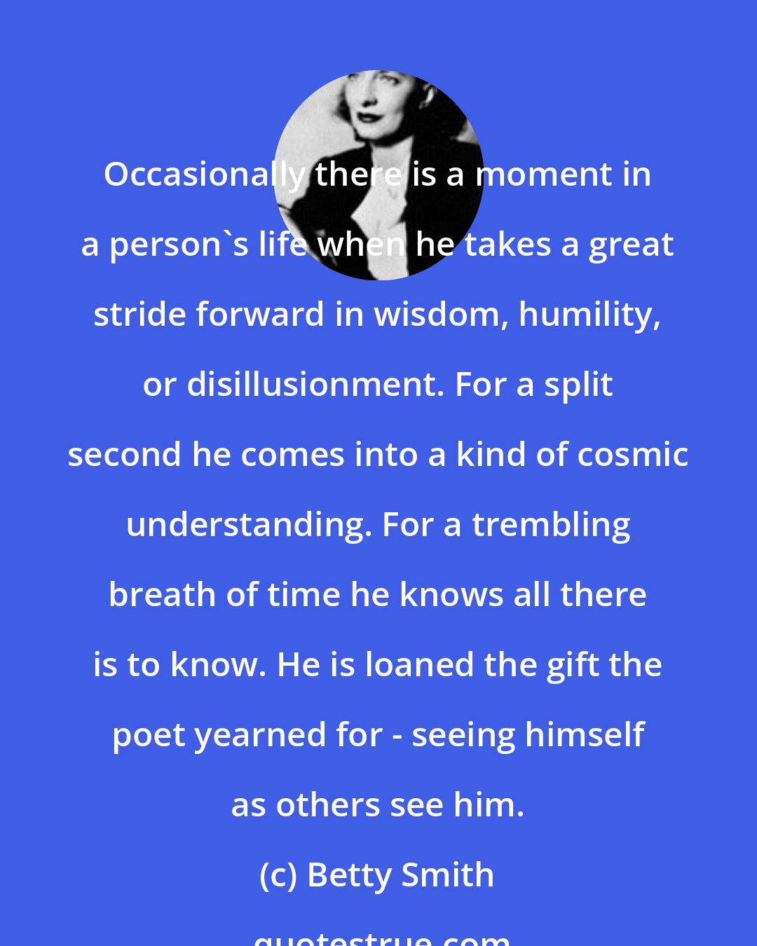 Betty Smith: Occasionally there is a moment in a person's life when he takes a great stride forward in wisdom, humility, or disillusionment. For a split second he comes into a kind of cosmic understanding. For a trembling breath of time he knows all there is to know. He is loaned the gift the poet yearned for - seeing himself as others see him.