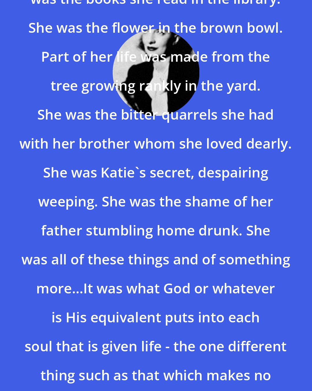 Betty Smith: She was made up of more, too. She was the books she read in the library. She was the flower in the brown bowl. Part of her life was made from the tree growing rankly in the yard. She was the bitter quarrels she had with her brother whom she loved dearly. She was Katie's secret, despairing weeping. She was the shame of her father stumbling home drunk. She was all of these things and of something more...It was what God or whatever is His equivalent puts into each soul that is given life - the one different thing such as that which makes no two fingerprints on the face of the earth alike.