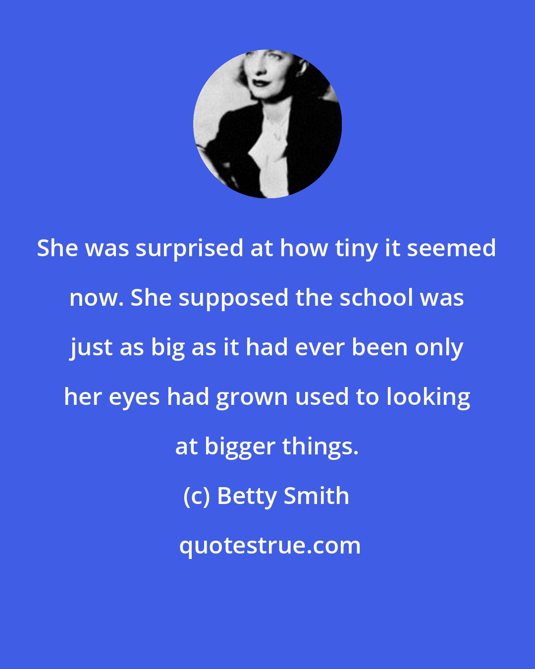 Betty Smith: She was surprised at how tiny it seemed now. She supposed the school was just as big as it had ever been only her eyes had grown used to looking at bigger things.