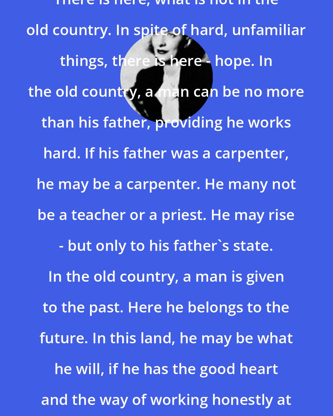 Betty Smith: There is here, what is not in the old country. In spite of hard, unfamiliar things, there is here - hope. In the old country, a man can be no more than his father, providing he works hard. If his father was a carpenter, he may be a carpenter. He many not be a teacher or a priest. He may rise - but only to his father's state. In the old country, a man is given to the past. Here he belongs to the future. In this land, he may be what he will, if he has the good heart and the way of working honestly at the right things.