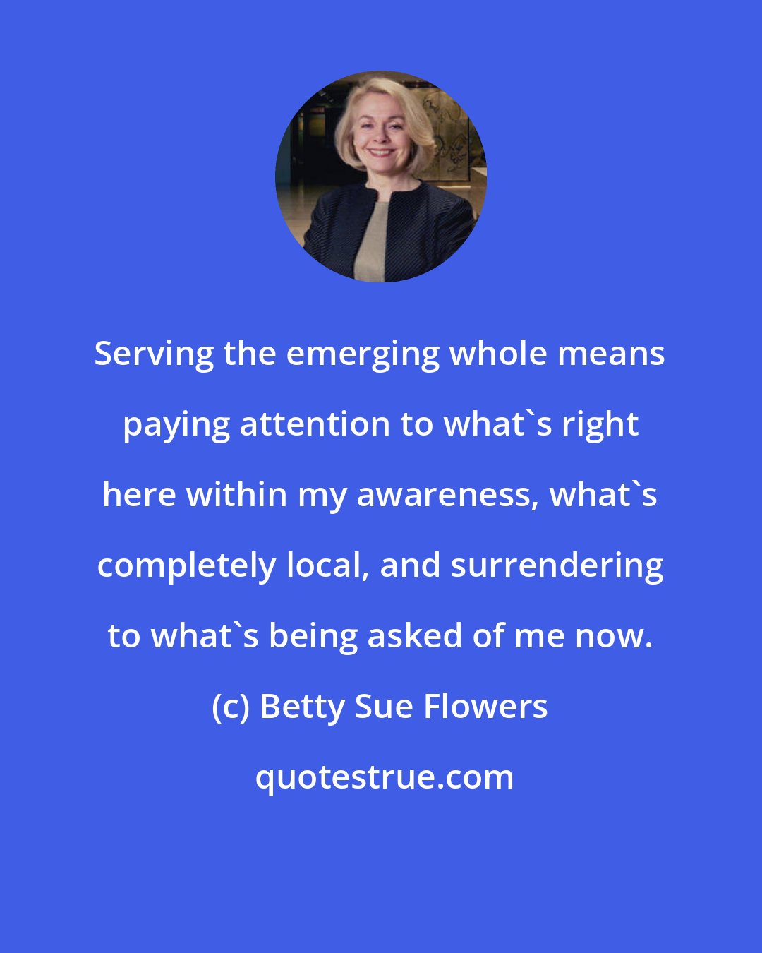 Betty Sue Flowers: Serving the emerging whole means paying attention to what's right here within my awareness, what's completely local, and surrendering to what's being asked of me now.
