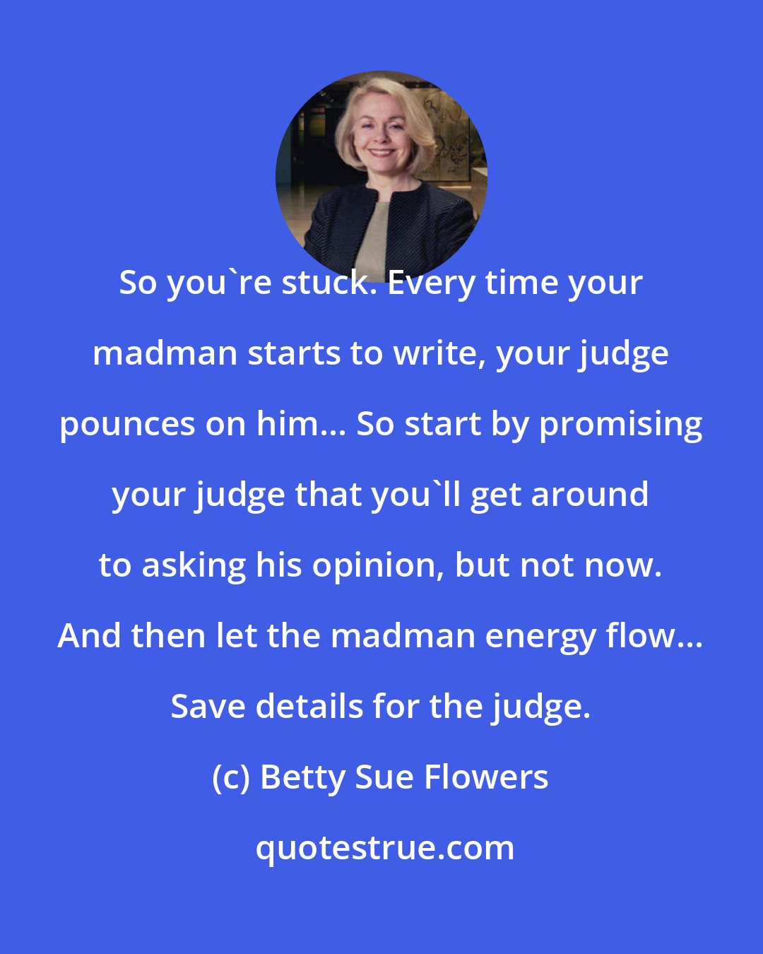 Betty Sue Flowers: So you're stuck. Every time your madman starts to write, your judge pounces on him... So start by promising your judge that you'll get around to asking his opinion, but not now. And then let the madman energy flow... Save details for the judge.