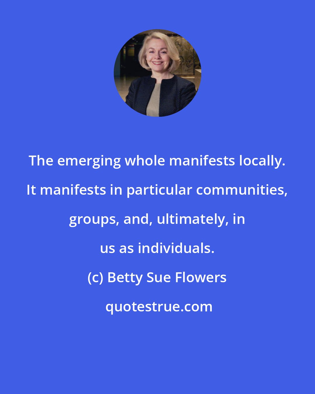 Betty Sue Flowers: The emerging whole manifests locally. It manifests in particular communities, groups, and, ultimately, in us as individuals.