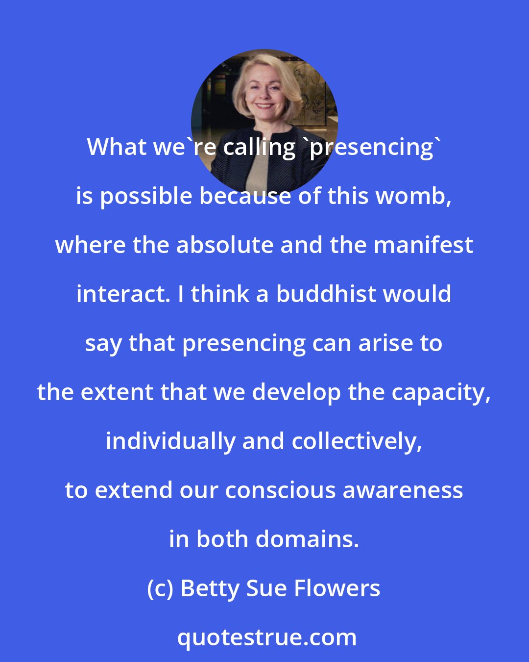 Betty Sue Flowers: What we're calling 'presencing' is possible because of this womb, where the absolute and the manifest interact. I think a buddhist would say that presencing can arise to the extent that we develop the capacity, individually and collectively, to extend our conscious awareness in both domains.