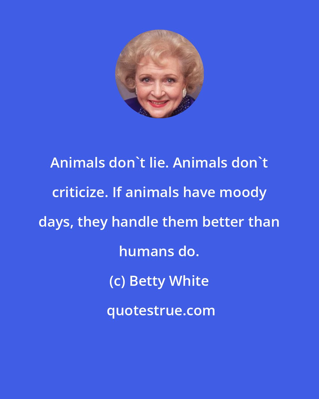 Betty White: Animals don't lie. Animals don't criticize. If animals have moody days, they handle them better than humans do.