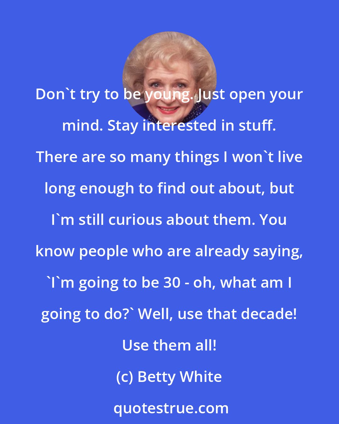 Betty White: Don't try to be young. Just open your mind. Stay interested in stuff. There are so many things I won't live long enough to find out about, but I'm still curious about them. You know people who are already saying, 'I'm going to be 30 - oh, what am I going to do?' Well, use that decade! Use them all!