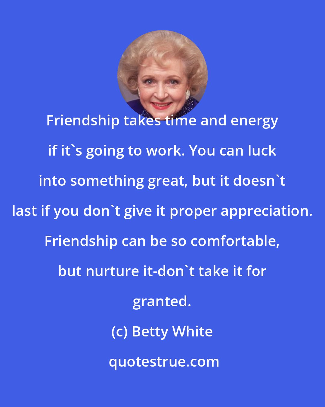 Betty White: Friendship takes time and energy if it's going to work. You can luck into something great, but it doesn't last if you don't give it proper appreciation. Friendship can be so comfortable, but nurture it-don't take it for granted.