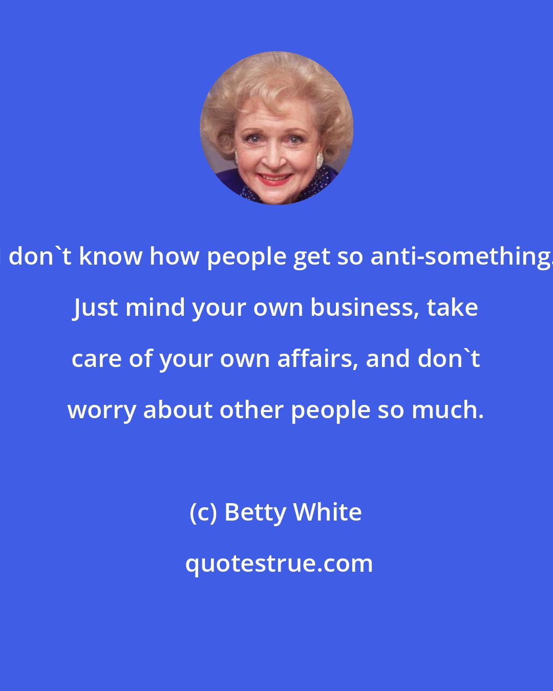 Betty White: I don't know how people get so anti-something. Just mind your own business, take care of your own affairs, and don't worry about other people so much.