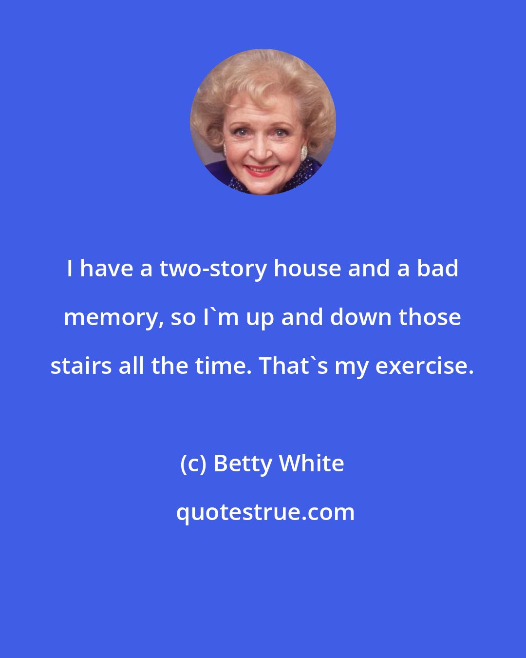 Betty White: I have a two-story house and a bad memory, so I'm up and down those stairs all the time. That's my exercise.