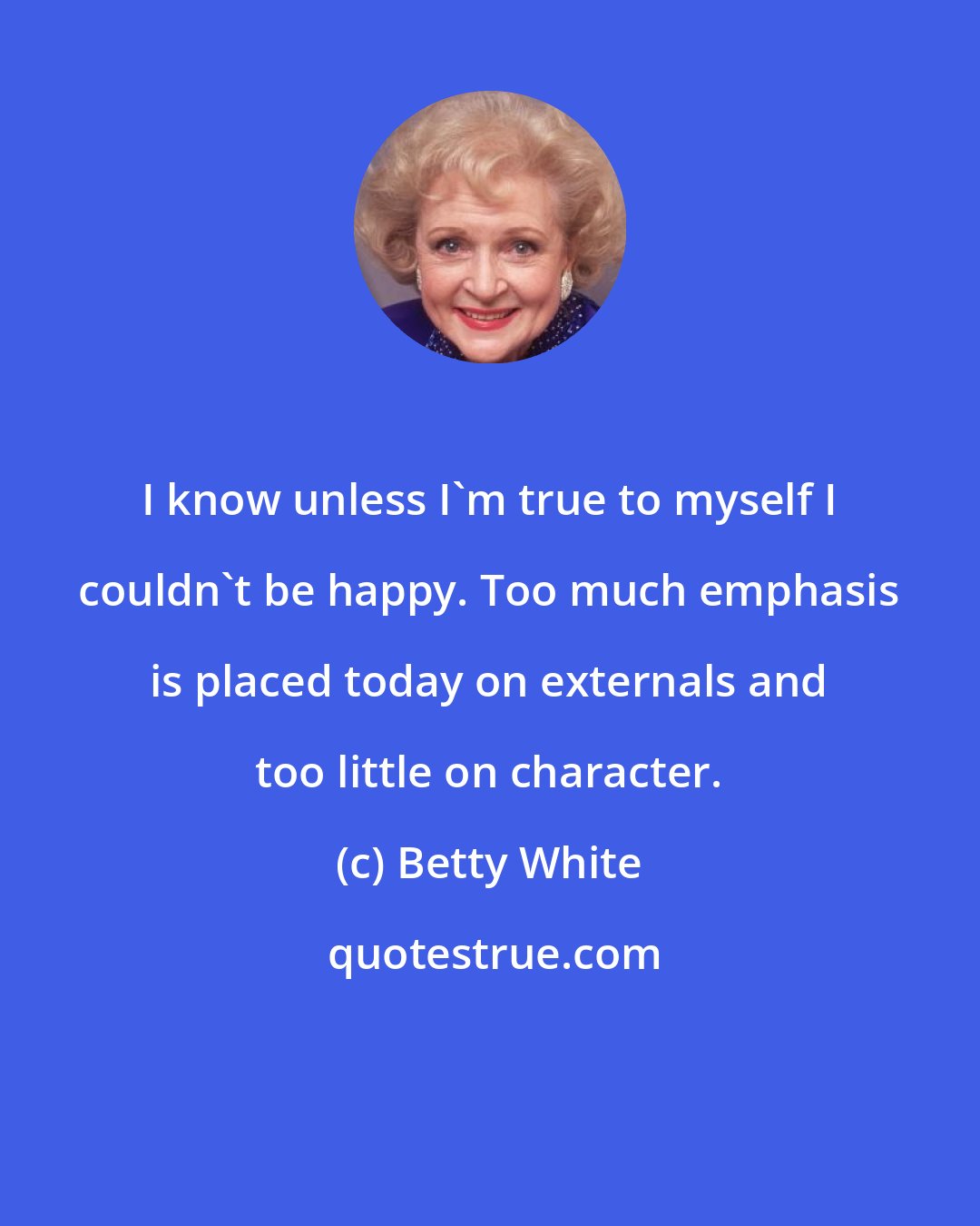 Betty White: I know unless I'm true to myself I couldn't be happy. Too much emphasis is placed today on externals and too little on character.