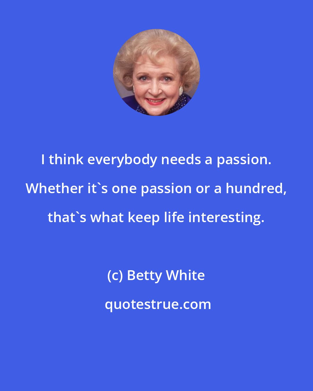 Betty White: I think everybody needs a passion. Whether it's one passion or a hundred, that's what keep life interesting.