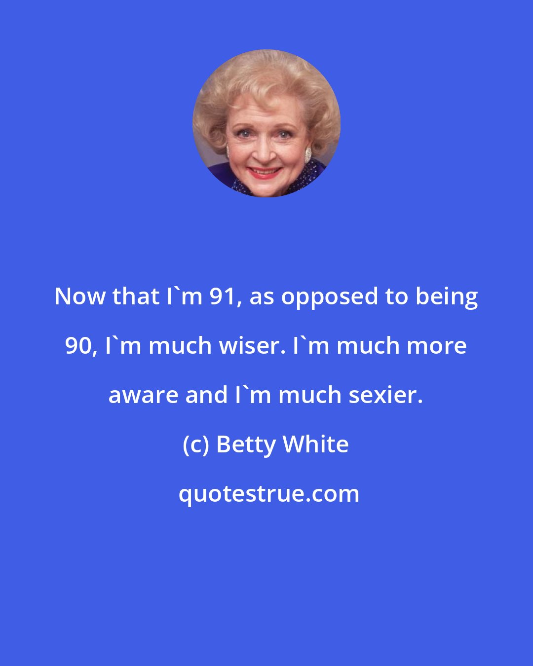 Betty White: Now that I'm 91, as opposed to being 90, I'm much wiser. I'm much more aware and I'm much sexier.