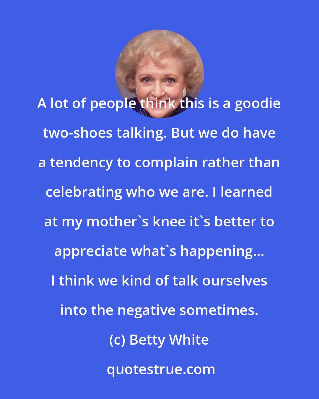 Betty White: A lot of people think this is a goodie two-shoes talking. But we do have a tendency to complain rather than celebrating who we are. I learned at my mother's knee it's better to appreciate what's happening... I think we kind of talk ourselves into the negative sometimes.