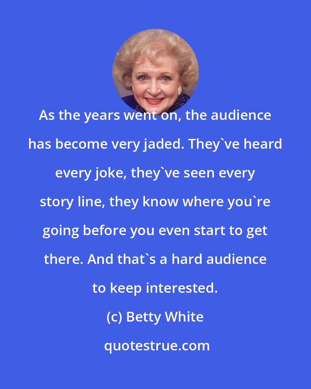 Betty White: As the years went on, the audience has become very jaded. They've heard every joke, they've seen every story line, they know where you're going before you even start to get there. And that's a hard audience to keep interested.