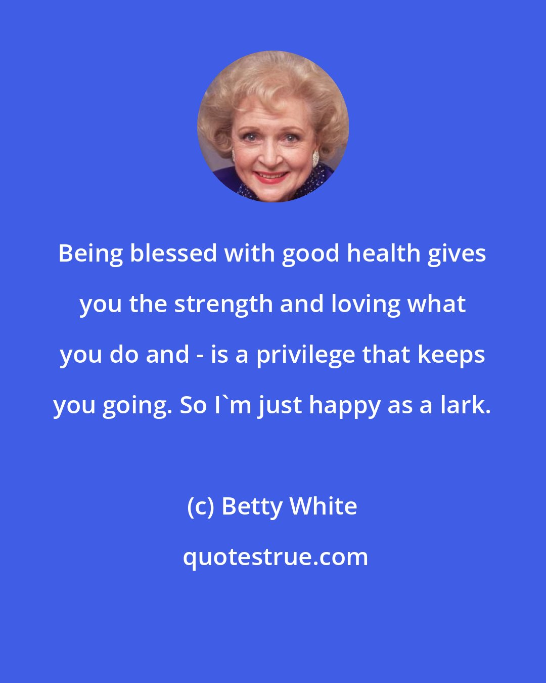 Betty White: Being blessed with good health gives you the strength and loving what you do and - is a privilege that keeps you going. So I'm just happy as a lark.