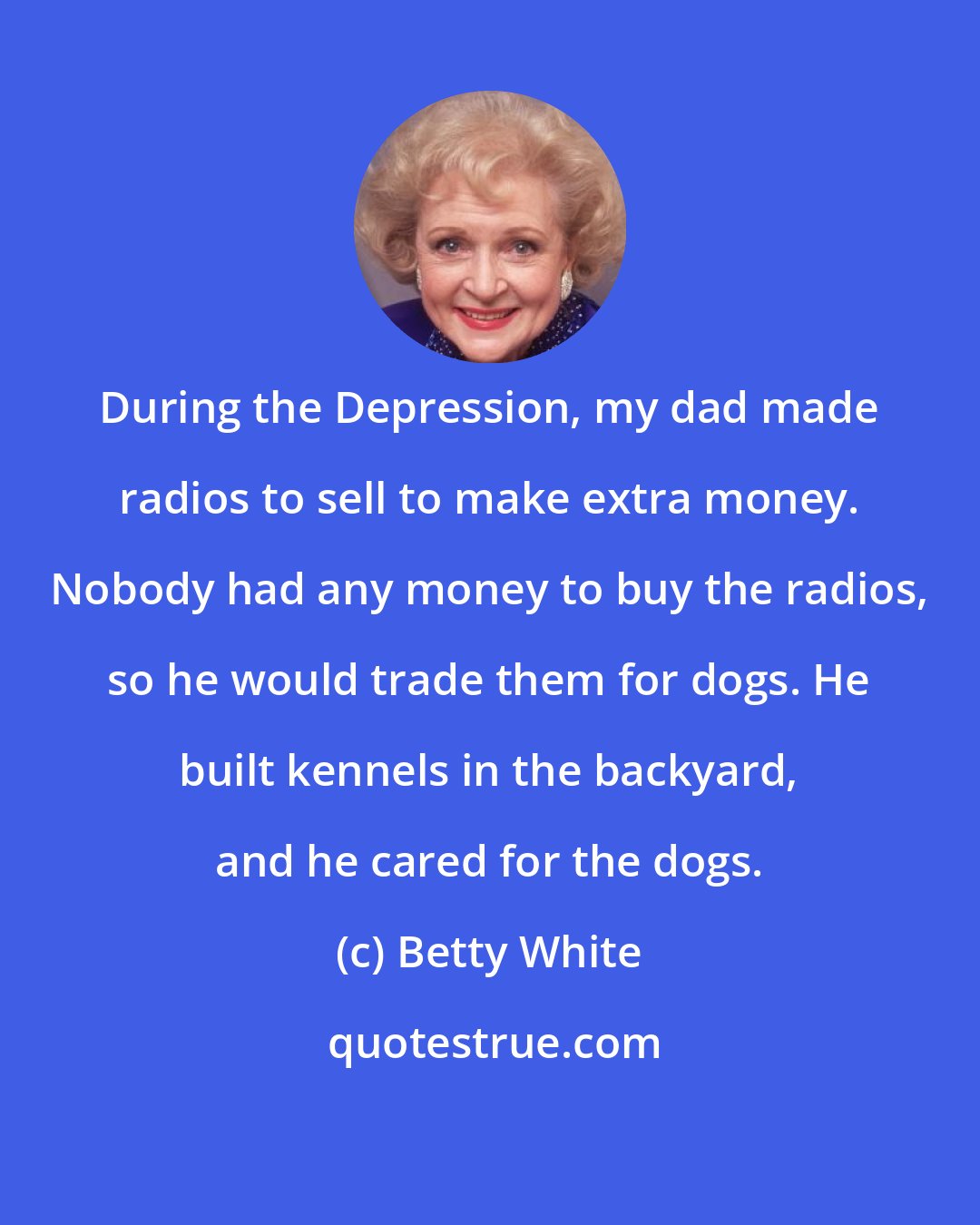 Betty White: During the Depression, my dad made radios to sell to make extra money. Nobody had any money to buy the radios, so he would trade them for dogs. He built kennels in the backyard, and he cared for the dogs.