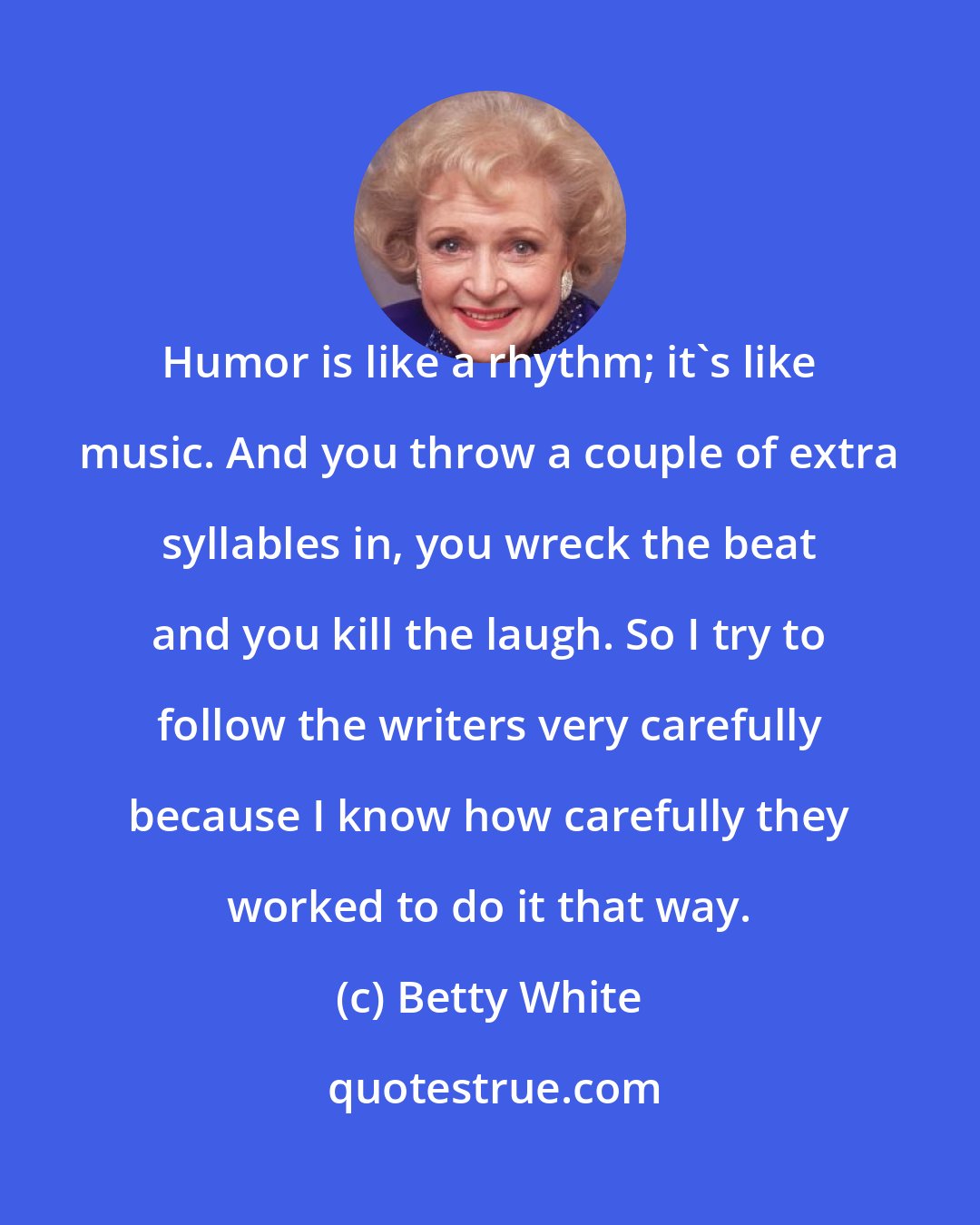 Betty White: Humor is like a rhythm; it's like music. And you throw a couple of extra syllables in, you wreck the beat and you kill the laugh. So I try to follow the writers very carefully because I know how carefully they worked to do it that way.