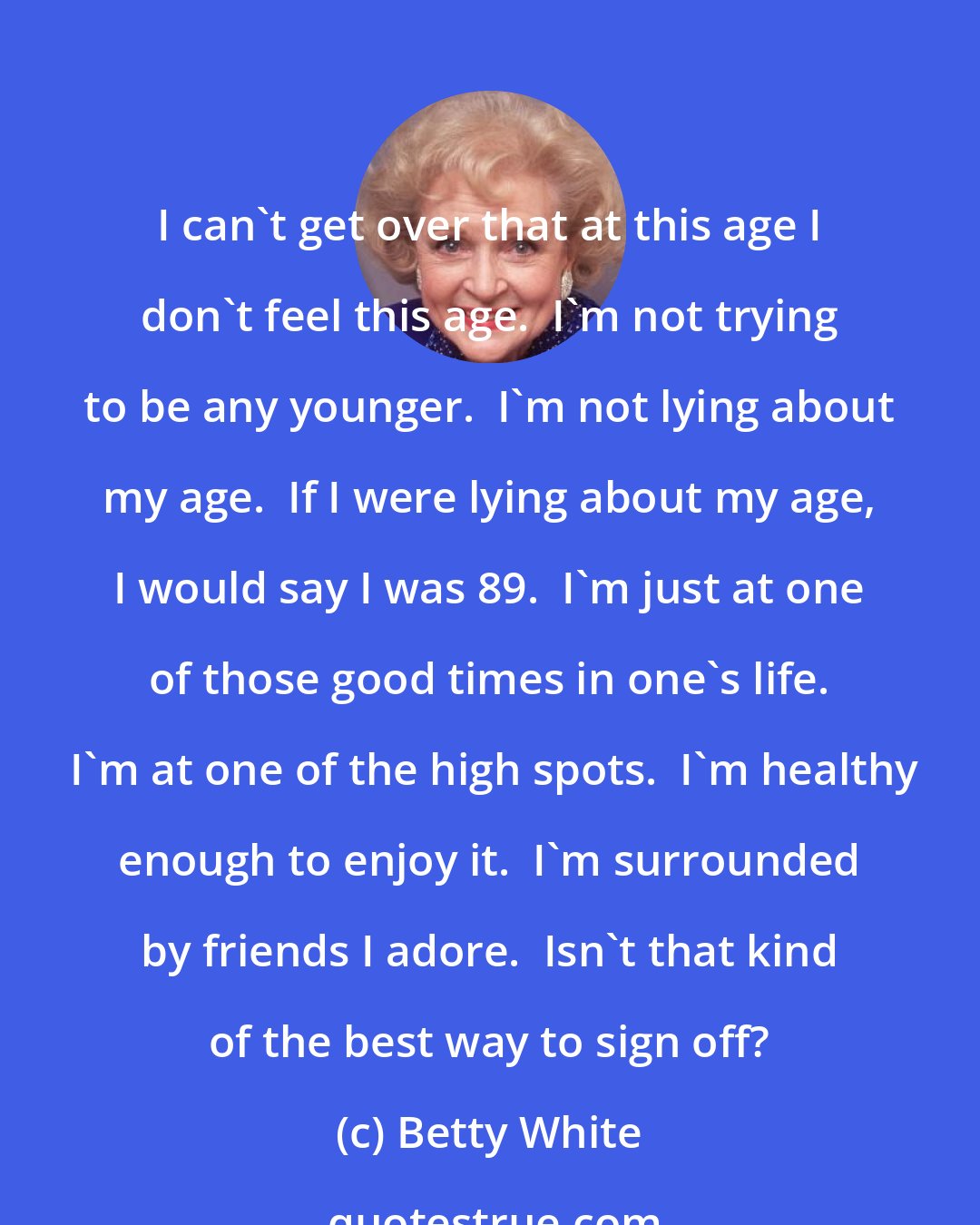 Betty White: I can't get over that at this age I don't feel this age.  I'm not trying to be any younger.  I'm not lying about my age.  If I were lying about my age, I would say I was 89.  I'm just at one of those good times in one's life.  I'm at one of the high spots.  I'm healthy enough to enjoy it.  I'm surrounded by friends I adore.  Isn't that kind of the best way to sign off?