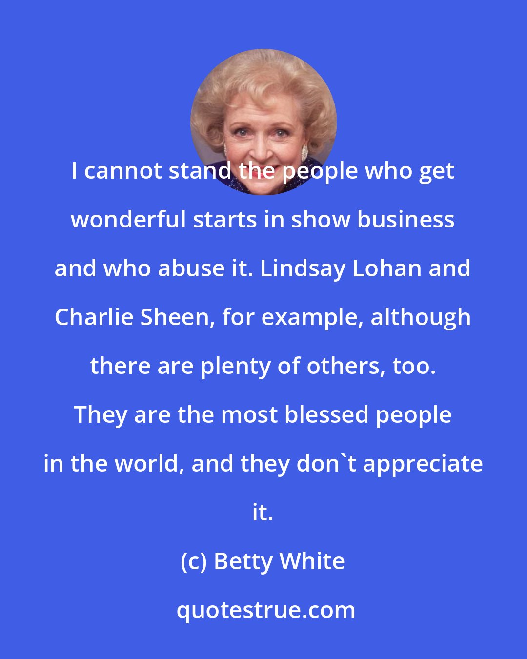 Betty White: I cannot stand the people who get wonderful starts in show business and who abuse it. Lindsay Lohan and Charlie Sheen, for example, although there are plenty of others, too. They are the most blessed people in the world, and they don't appreciate it.