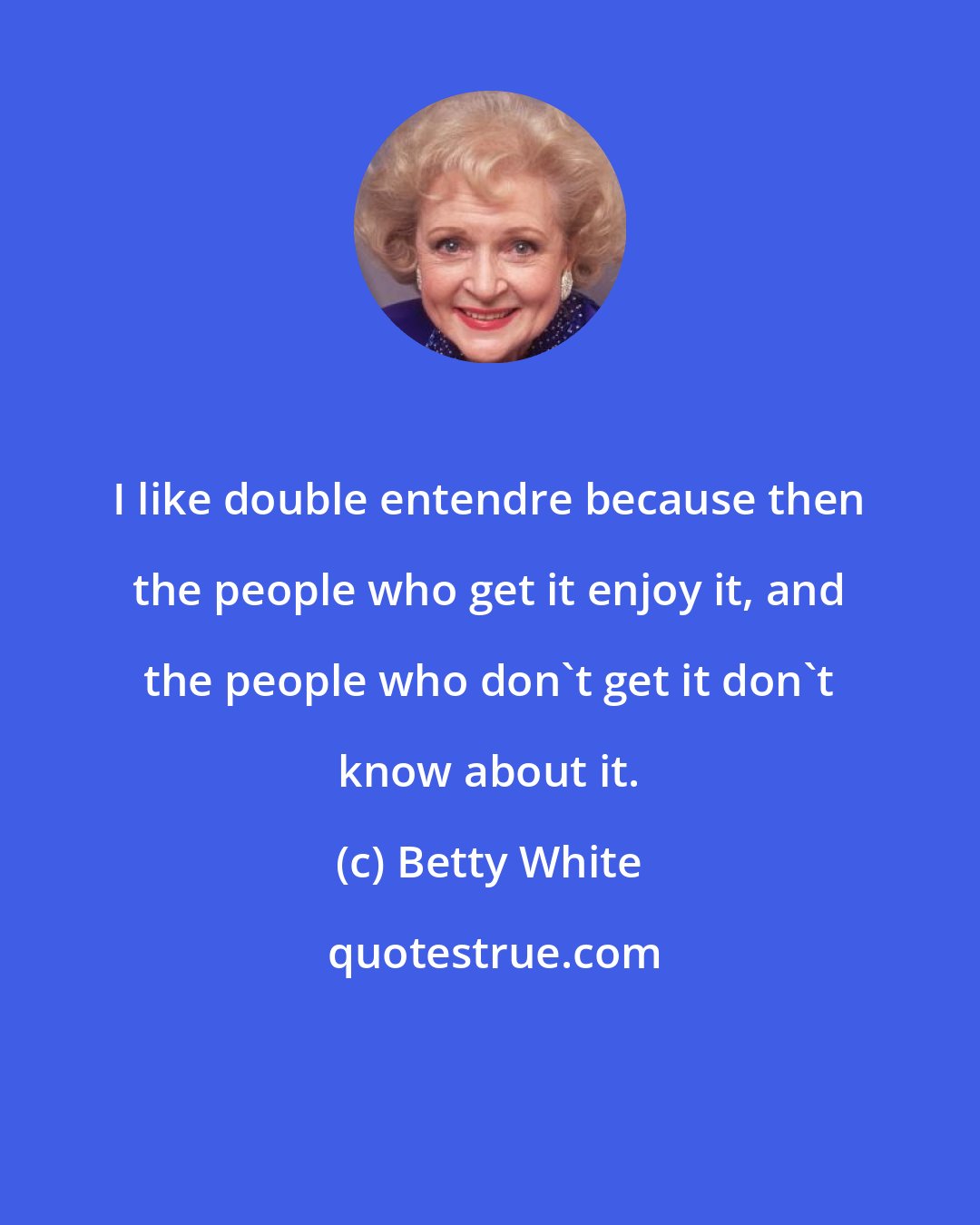 Betty White: I like double entendre because then the people who get it enjoy it, and the people who don't get it don't know about it.