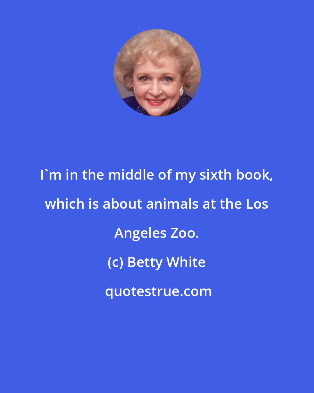 Betty White: I'm in the middle of my sixth book, which is about animals at the Los Angeles Zoo.