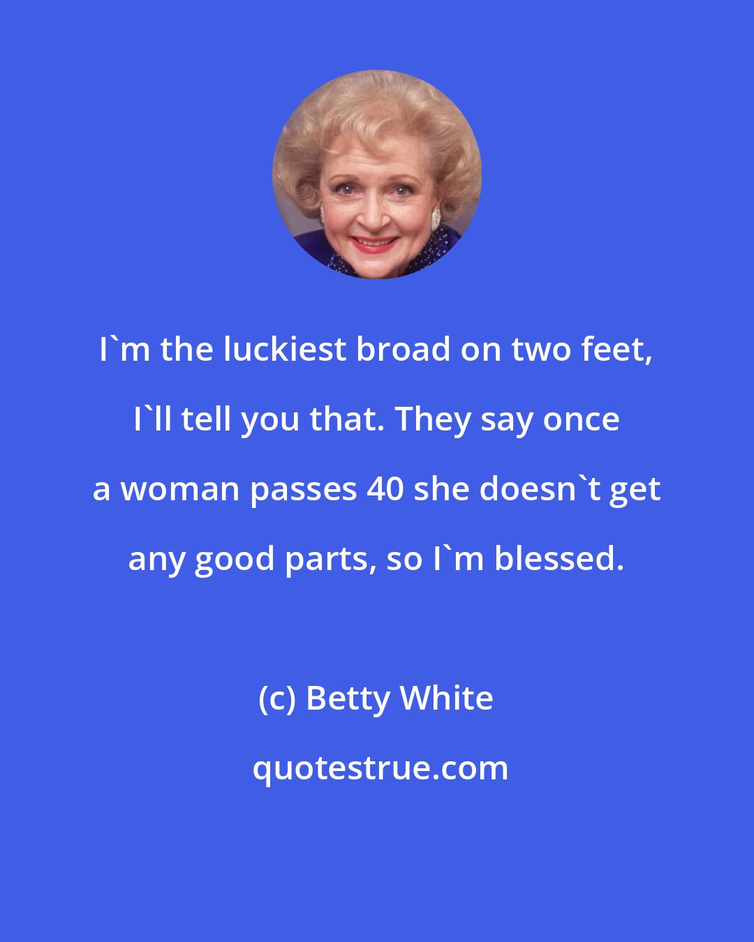 Betty White: I'm the luckiest broad on two feet, I'll tell you that. They say once a woman passes 40 she doesn't get any good parts, so I'm blessed.