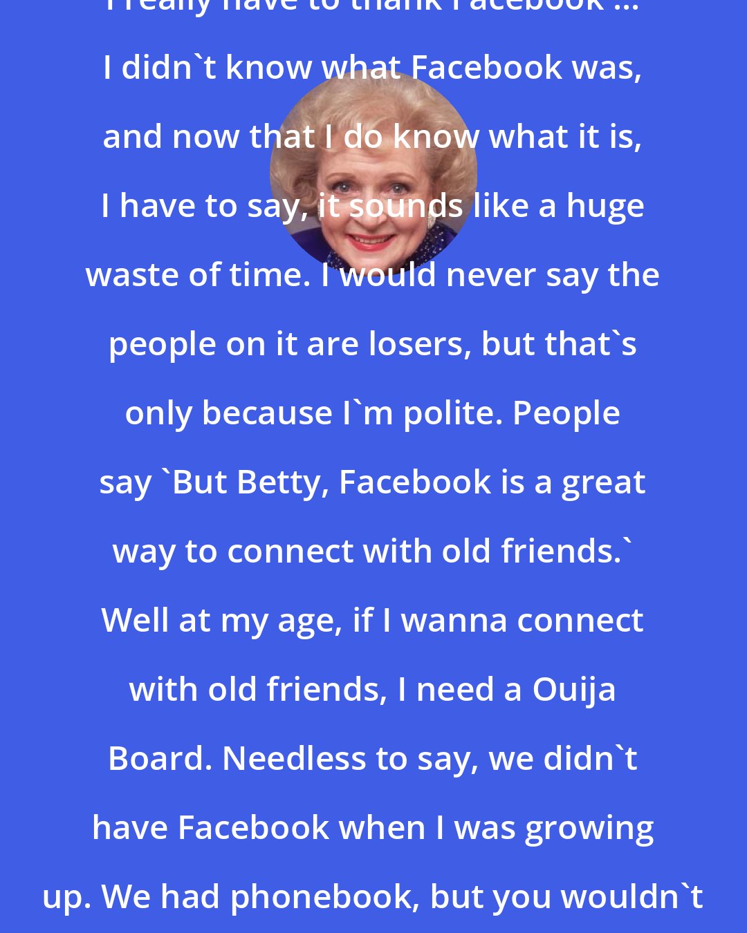 Betty White: I really have to thank Facebook ... I didn't know what Facebook was, and now that I do know what it is, I have to say, it sounds like a huge waste of time. I would never say the people on it are losers, but that's only because I'm polite. People say 'But Betty, Facebook is a great way to connect with old friends.' Well at my age, if I wanna connect with old friends, I need a Ouija Board. Needless to say, we didn't have Facebook when I was growing up. We had phonebook, but you wouldn't waste an afternoon with it.