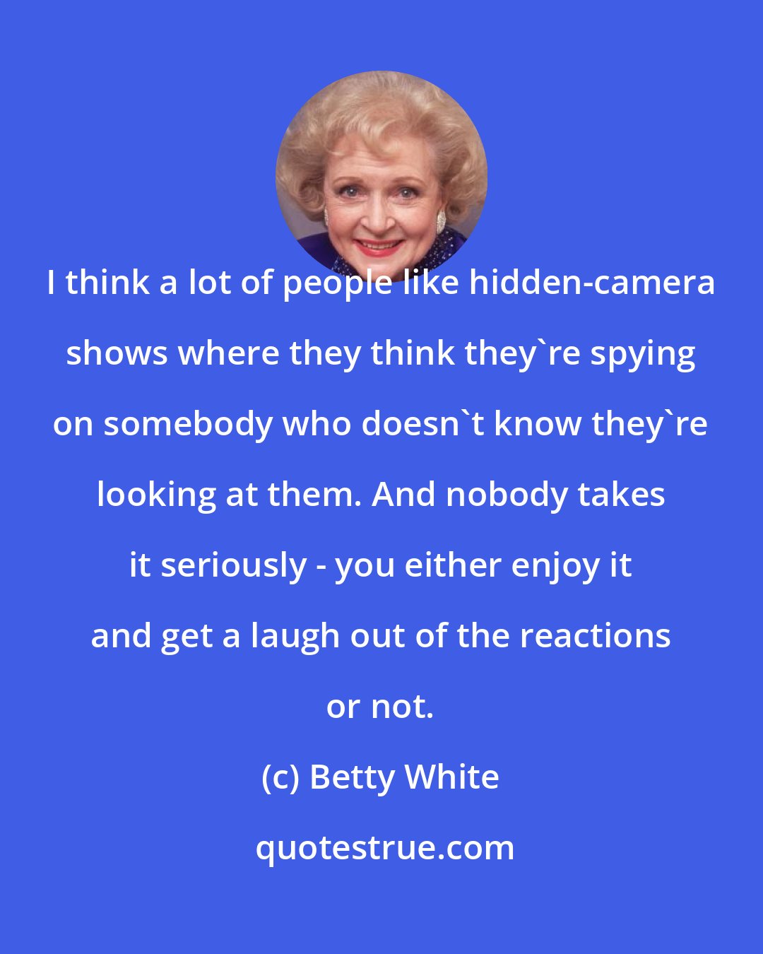 Betty White: I think a lot of people like hidden-camera shows where they think they're spying on somebody who doesn't know they're looking at them. And nobody takes it seriously - you either enjoy it and get a laugh out of the reactions or not.