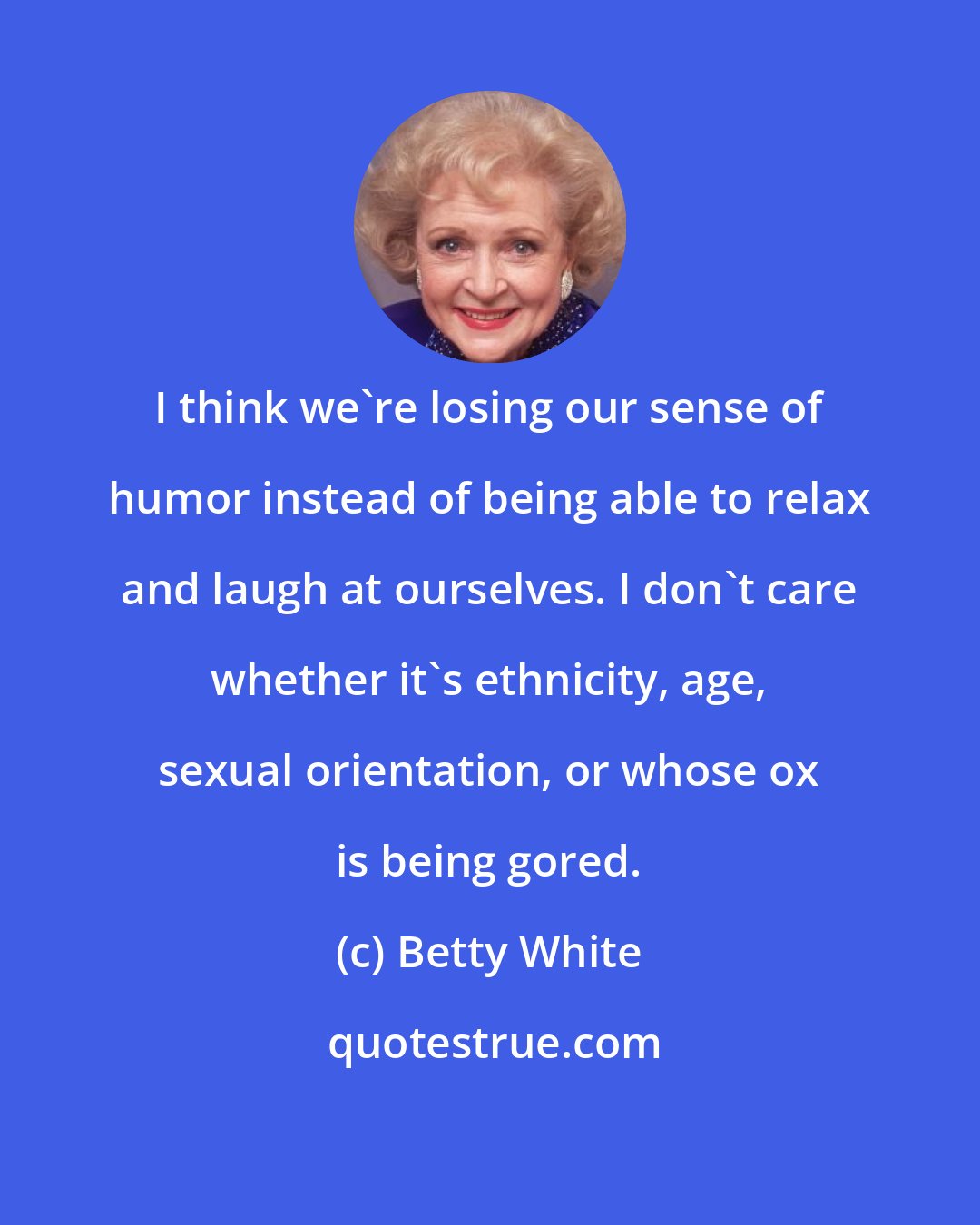 Betty White: I think we're losing our sense of humor instead of being able to relax and laugh at ourselves. I don't care whether it's ethnicity, age, sexual orientation, or whose ox is being gored.