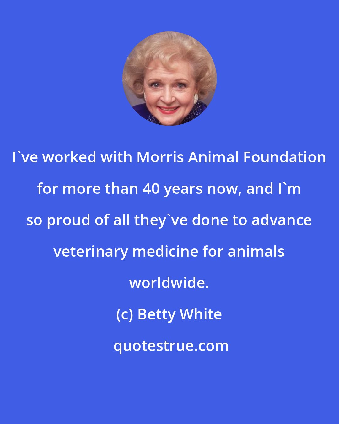 Betty White: I've worked with Morris Animal Foundation for more than 40 years now, and I'm so proud of all they've done to advance veterinary medicine for animals worldwide.