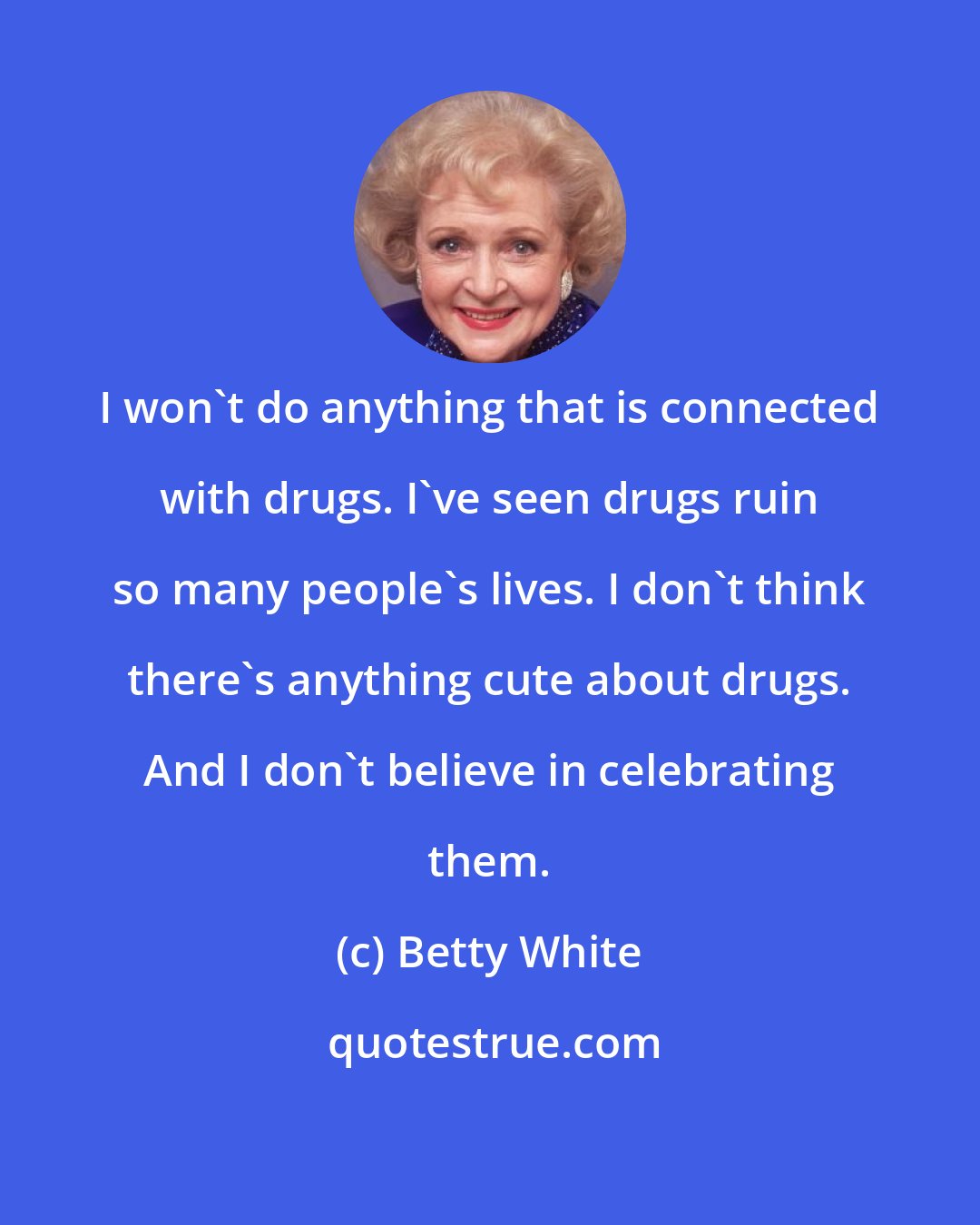 Betty White: I won't do anything that is connected with drugs. I've seen drugs ruin so many people's lives. I don't think there's anything cute about drugs. And I don't believe in celebrating them.