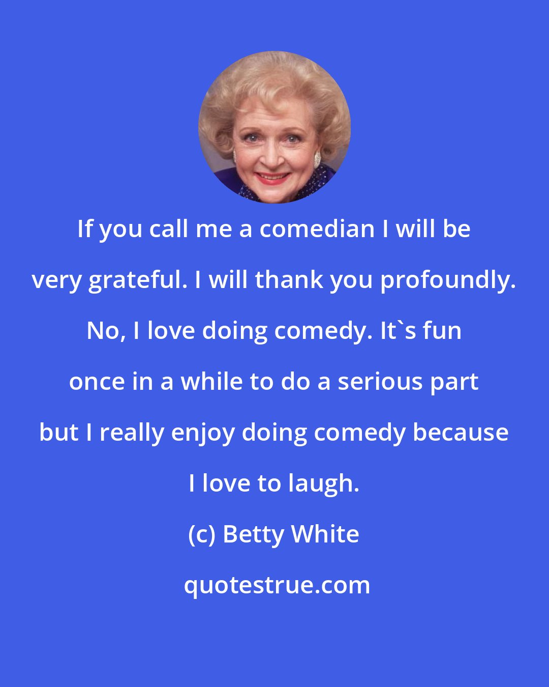 Betty White: If you call me a comedian I will be very grateful. I will thank you profoundly. No, I love doing comedy. It's fun once in a while to do a serious part but I really enjoy doing comedy because I love to laugh.