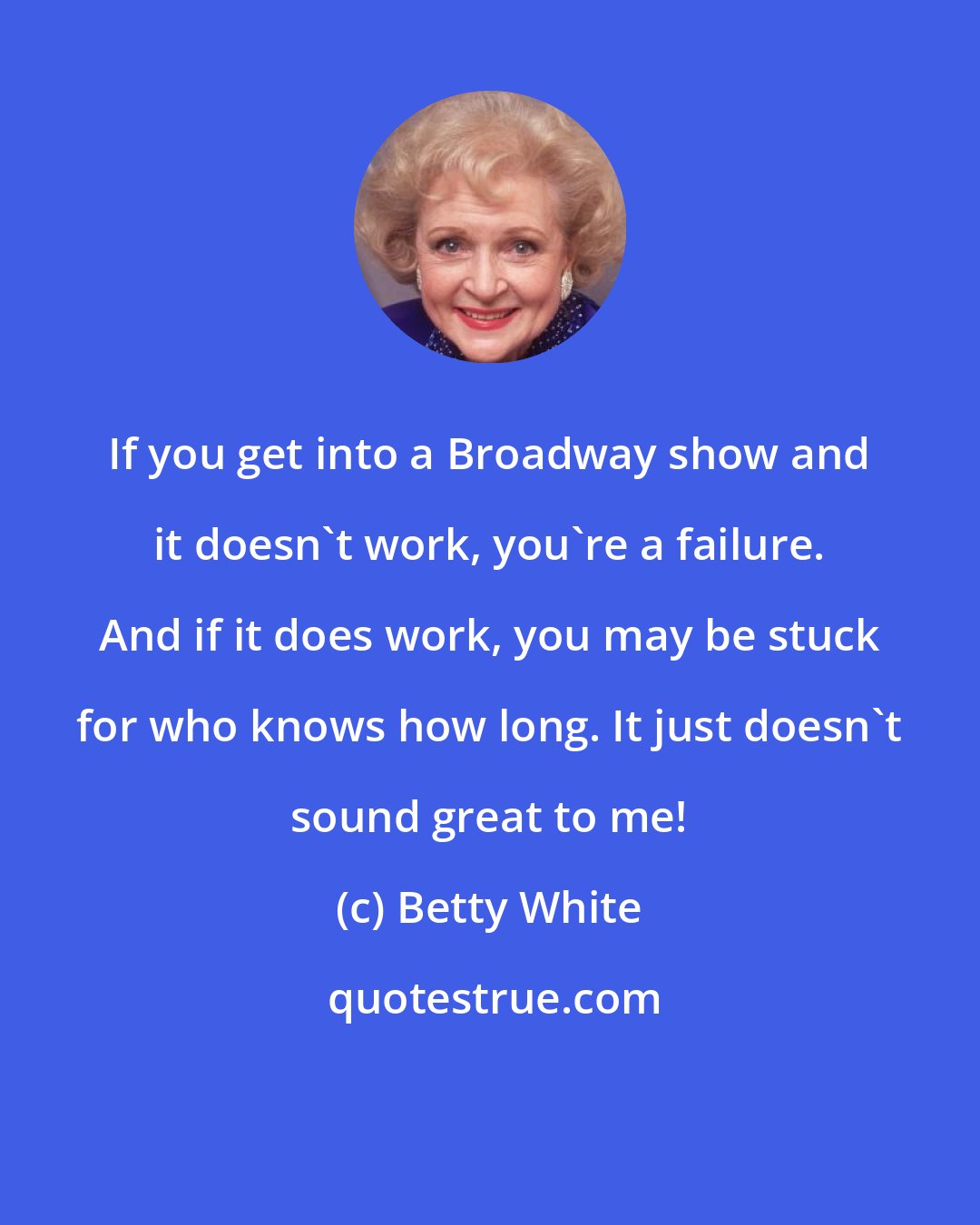 Betty White: If you get into a Broadway show and it doesn't work, you're a failure. And if it does work, you may be stuck for who knows how long. It just doesn't sound great to me!