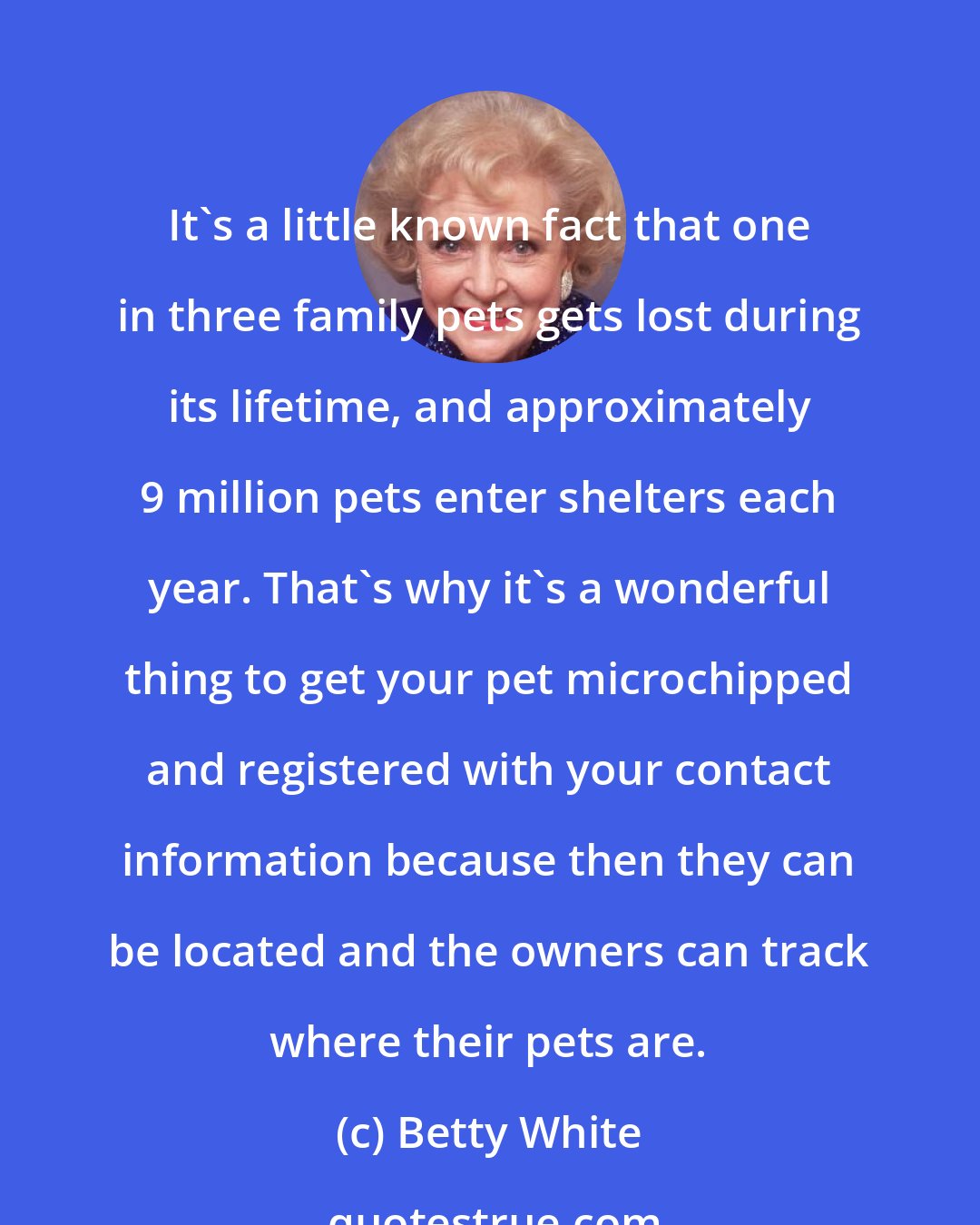 Betty White: It's a little known fact that one in three family pets gets lost during its lifetime, and approximately 9 million pets enter shelters each year. That's why it's a wonderful thing to get your pet microchipped and registered with your contact information because then they can be located and the owners can track where their pets are.