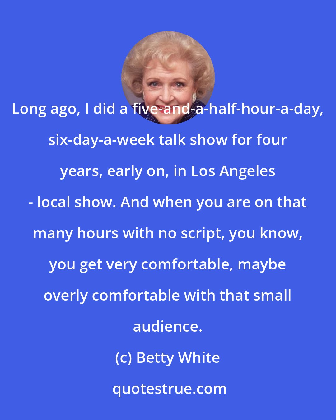 Betty White: Long ago, I did a five-and-a-half-hour-a-day, six-day-a-week talk show for four years, early on, in Los Angeles - local show. And when you are on that many hours with no script, you know, you get very comfortable, maybe overly comfortable with that small audience.