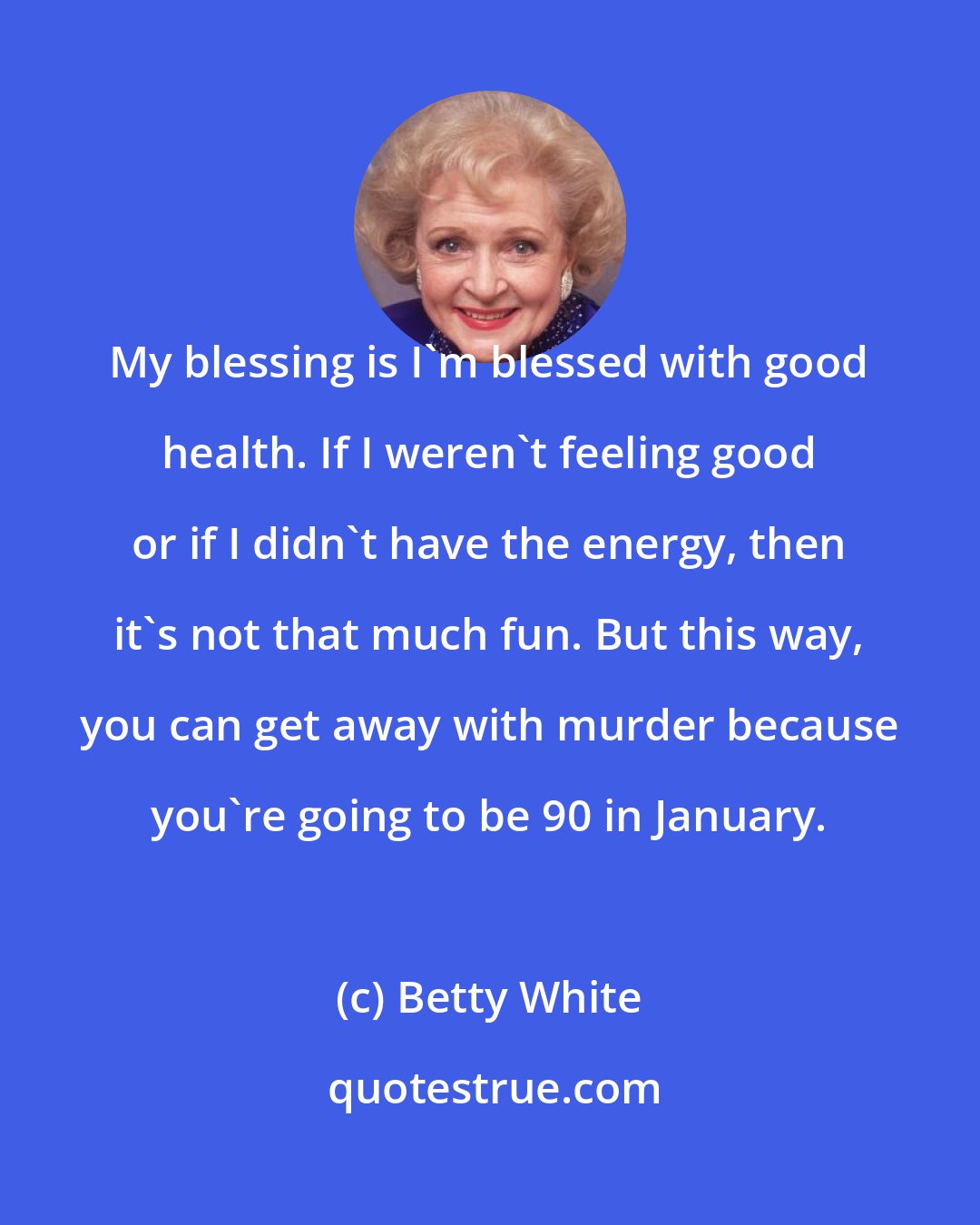 Betty White: My blessing is I'm blessed with good health. If I weren't feeling good or if I didn't have the energy, then it's not that much fun. But this way, you can get away with murder because you're going to be 90 in January.