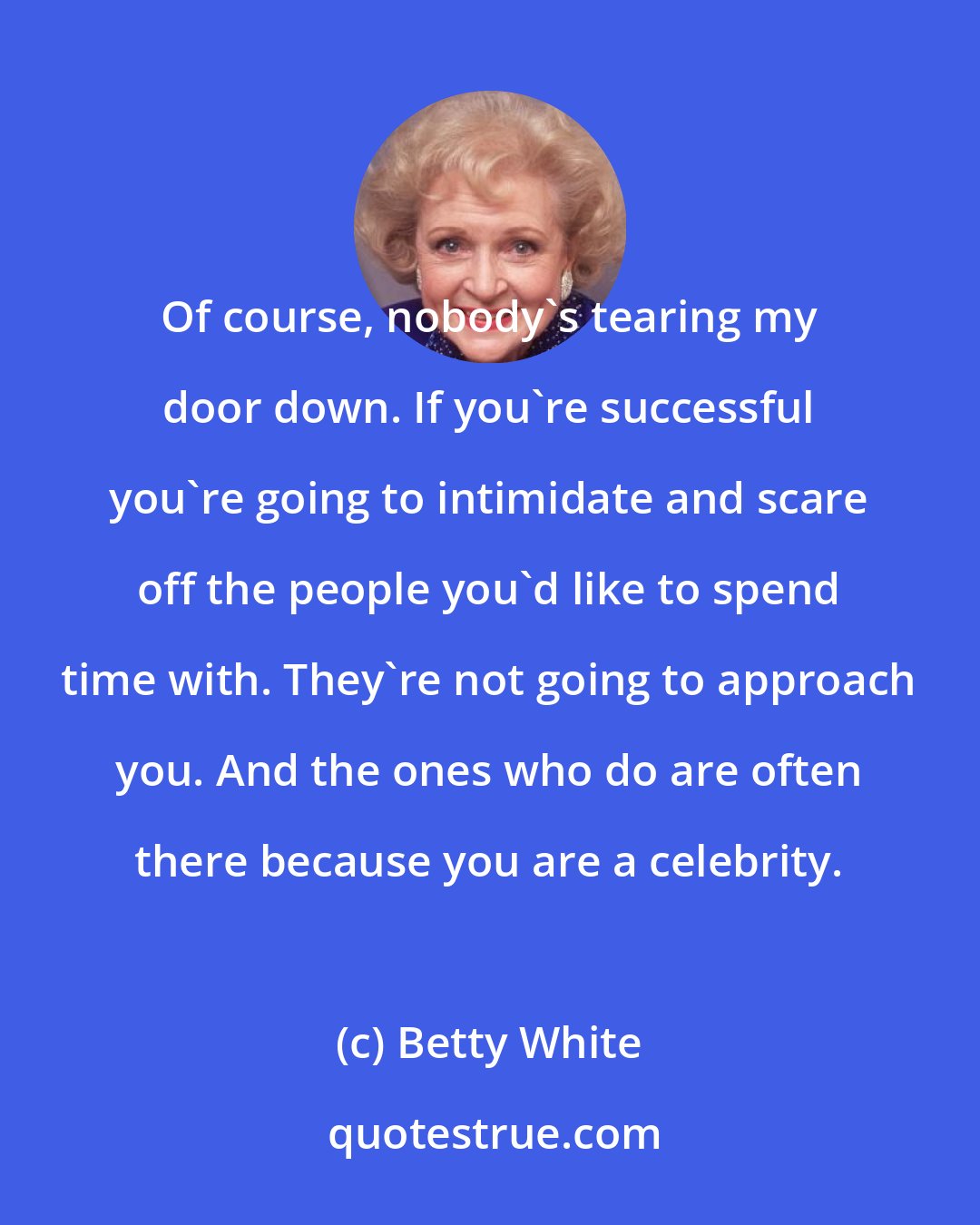 Betty White: Of course, nobody's tearing my door down. If you're successful you're going to intimidate and scare off the people you'd like to spend time with. They're not going to approach you. And the ones who do are often there because you are a celebrity.