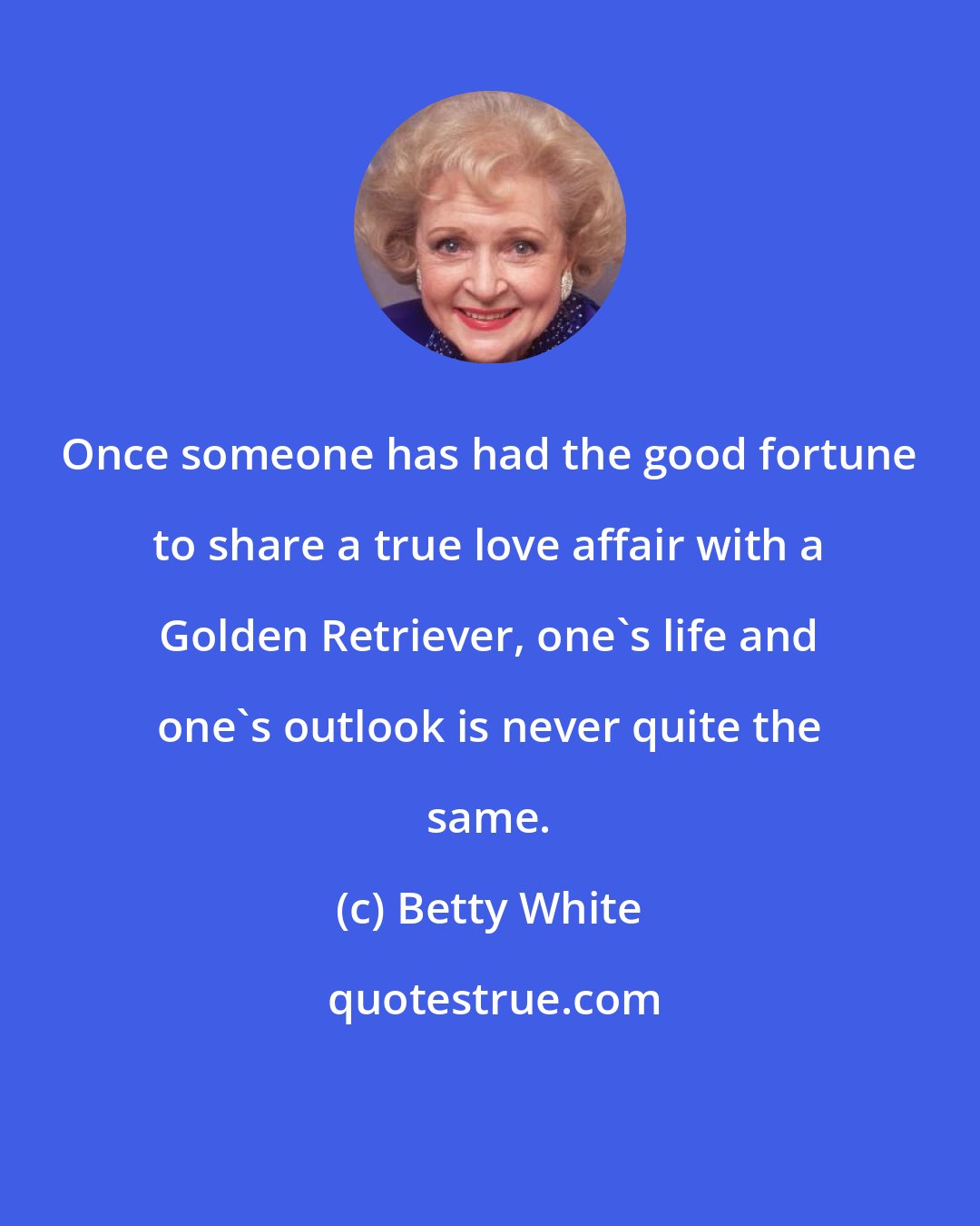 Betty White: Once someone has had the good fortune to share a true love affair with a Golden Retriever, one's life and one's outlook is never quite the same.