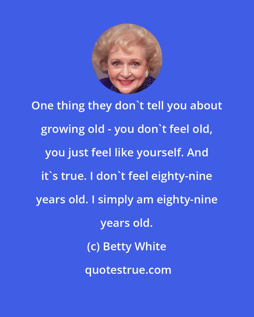 Betty White: One thing they don't tell you about growing old - you don't feel old, you just feel like yourself. And it's true. I don't feel eighty-nine years old. I simply am eighty-nine years old.