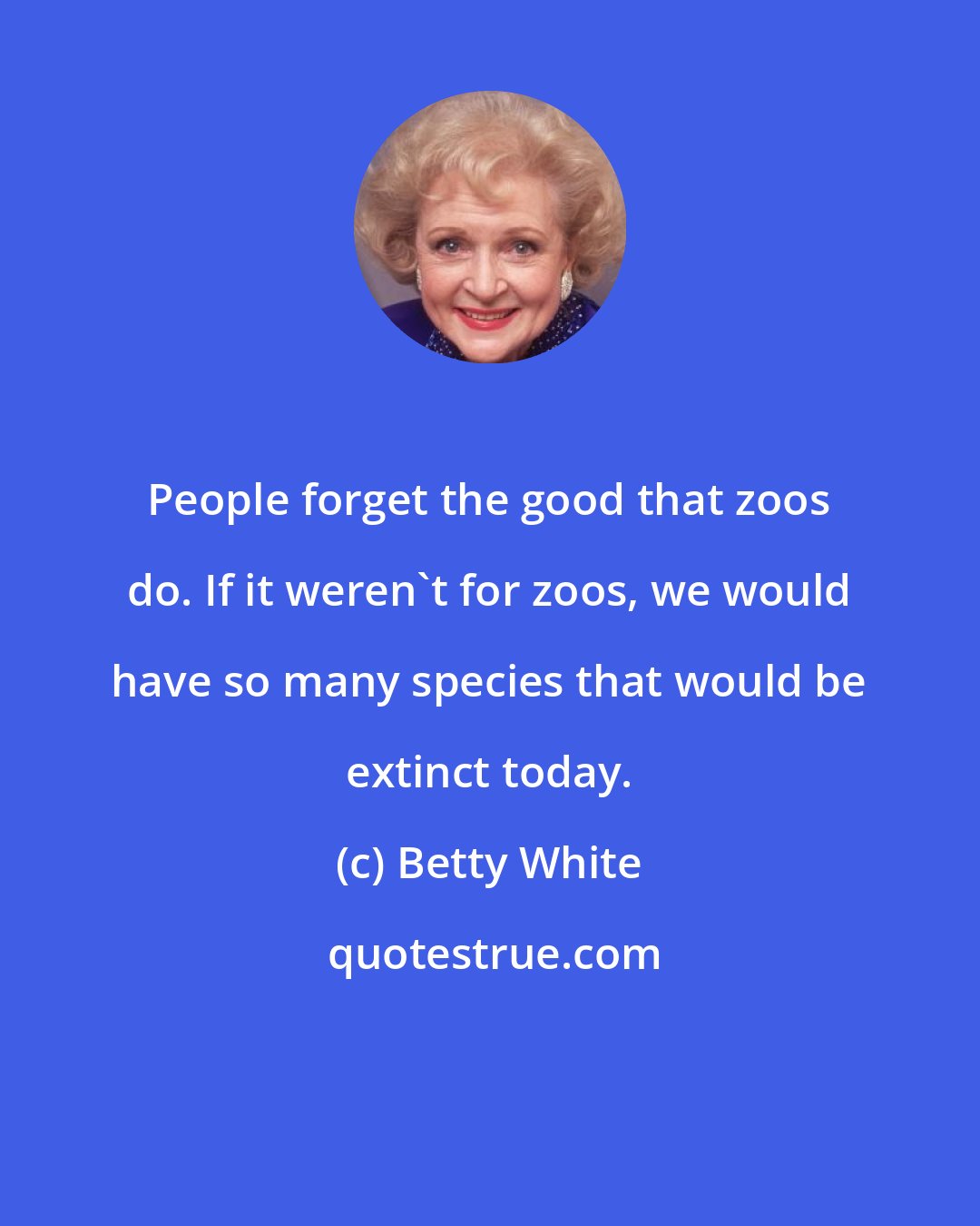 Betty White: People forget the good that zoos do. If it weren't for zoos, we would have so many species that would be extinct today.